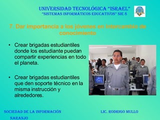 7. Dar importancia a los jóvenes en intercambio de conocimiento Crear brigadas estudiantiles donde los estudiante puedan compartir experiencias en todo el planeta. Crear brigadas estudiantiles que den soporte técnico en la misma instrucción y alrededores.  UNIVERSIDAD TECNOLÓGICA “ISRAEL” “SISTEMAS INFORMÁTICOS EDUCATIVOS” SIE 8 SOCIEDAD DE LA INFORMACIÓN  LIC. RODRIGO MULLO NARANJO   