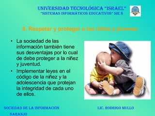 8. Respetar y proteger a los niños y jóvenes: La sociedad de las información también tiene sus desventajas por lo cual de debe proteger a la niñez y juventud.  Implementar leyes en el código de la niñez y la adolescencia que protejan la integridad de cada uno de ellos. UNIVERSIDAD TECNOLÓGICA “ISRAEL” “SISTEMAS INFORMÁTICOS EDUCATIVOS” SIE 8 SOCIEDAD DE LA INFORMACIÓN  LIC. RODRIGO MULLO NARANJO   