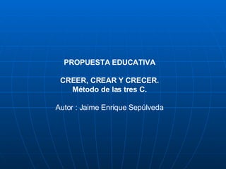 PROPUESTA EDUCATIVA CREER, CREAR Y CRECER. Método de las tres C.   Autor : Jaime Enrique Sepúlveda 