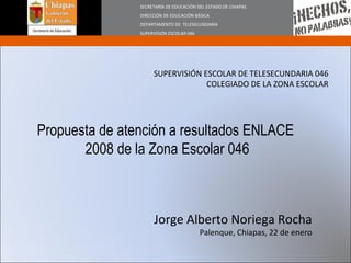SECRETARÍA DE EDUCACIÓN DEL ESTADO DE CHIAPAS DIRECCIÓN DE EDUCACIÓN BÁSICA DEPARTAMENTO DE  TELESECUNDARIA SUPERVISIÓN ESCOLAR 046 SUPERVISIÓN ESCOLAR DE TELESECUNDARIA 046 COLEGIADO DE LA ZONA ESCOLAR Propuesta de atención a resultados ENLACE  2008 de la Zona Escolar 046 Jorge Alberto Noriega Rocha Palenque, Chiapas, 22 de enero 