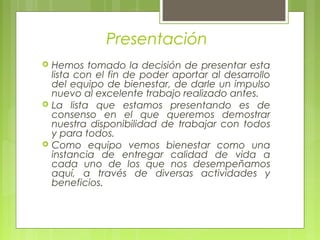 Presentación
 Hemos tomado la decisión de presentar esta
lista con el fin de poder aportar al desarrollo
del equipo de bienestar, de darle un impulso
nuevo al excelente trabajo realizado antes.
 La lista que estamos presentando es de
consenso en el que queremos demostrar
nuestra disponibilidad de trabajar con todos
y para todos.
 Como equipo vemos bienestar como una
instancia de entregar calidad de vida a
cada uno de los que nos desempeñamos
aquí, a través de diversas actividades y
beneficios.
 