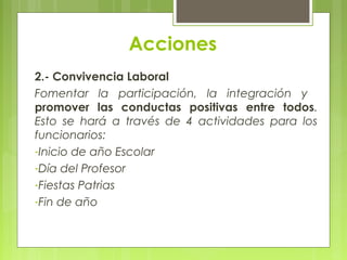 Acciones
2.- Convivencia Laboral
Fomentar la participación, la integración y
promover las conductas positivas entre todos.
Esto se hará a través de 4 actividades para los
funcionarios:
-Inicio de año Escolar
-Día del Profesor
-Fiestas Patrias
-Fin de año
 