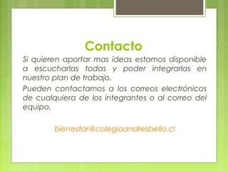 Contacto
Si quieren aportar mas ideas estamos disponible
a escucharlas todas y poder integrarlas en
nuestro plan de trabajo.
Pueden contactarnos a los correos electrónicos
de cualquiera de los integrantes o al correo del
equipo.
bienestar@colegioandresbello.cl
 