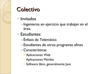 Colectivo Invitados Ingenieros en ejercicio que trabajan en el área.  Estudiantes: Énfasis de Telemática Estudiantes de otros programas afines Características Aplicaciones Web Aplicaciones Móviles Software libre, generalmente Java 