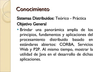 Conocimiento Sistemas Distribuidos:  Teórico - Práctica Objetivo General Brindar una panorámica amplia de los principios, fundamentos y aplicaciones del procesamiento distribuido basado en estándares abiertos: CORBA, Servicios Web y P2P. Al mismo tiempo, mostrar la utilidad de Java en el desarrollo de dichas aplicaciones. 