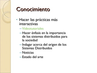 Conocimiento Hacer las prácticas más interactivas Videotutoriales Hacer énfasis en la importancia de los sistemas distribuidos para la sociedad Indagar acerca del origen de los Sistemas Distribuidos Noticias Estado del arte 