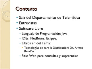 Contexto Sala del Departamento de Telem ática Entrevistas Software Libre Lenguaje de Programación: Java IDEs: NetBeans, Eclipse. Libros en del Tema:  Tecnologías de para la Distribución: Dr. Alvaro Rendón Sitio Web para consultas y sugerencias  
