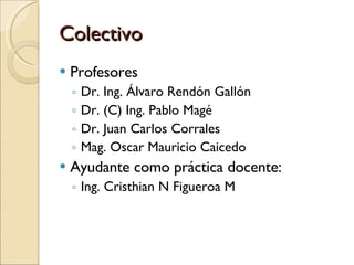 Colectivo Profesores Dr. Ing. Álvaro Rendón Gallón Dr. (C) Ing. Pablo Magé Dr. Juan Carlos Corrales Mag. Oscar Mauricio Caicedo Ayudante como práctica docente:  Ing. Cristhian N Figueroa M 