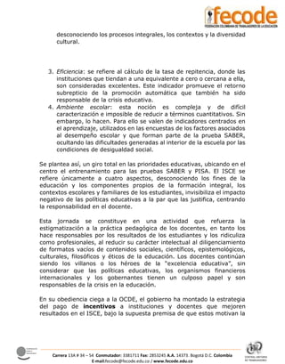 CENTRAL UNITARIA
DE TRABAJADORES
Confederación
Sindical
Internacional
Carrera 13A # 34 – 54 Conmutador: 3381711 Fax: 2853245 A.A. 14373. Bogotá D.C. Colombia
E-mail:fecode@fecode.edu.co / www.fecode.edu.co
desconociendo los procesos integrales, los contextos y la diversidad
cultural.
3. Eficiencia: se refiere al cálculo de la tasa de repitencia, donde las
instituciones que tiendan a una equivalente a cero o cercana a ella,
son consideradas excelentes. Este indicador promueve el retorno
subrepticio de la promoción automática que también ha sido
responsable de la crisis educativa.
4. Ambiente escolar: esta noción es compleja y de difícil
caracterización e imposible de reducir a términos cuantitativos. Sin
embargo, lo hacen. Para ello se valen de indicadores centrados en
el aprendizaje, utilizados en las encuestas de los factores asociados
al desempeño escolar y que forman parte de la prueba SABER,
ocultando las dificultades generadas al interior de la escuela por las
condiciones de desigualdad social.
Se plantea así, un giro total en las prioridades educativas, ubicando en el
centro el entrenamiento para las pruebas SABER y PISA. El ISCE se
refiere únicamente a cuatro aspectos, desconociendo los fines de la
educación y los componentes propios de la formación integral, los
contextos escolares y familiares de los estudiantes, invisibiliza el impacto
negativo de las políticas educativas a la par que las justifica, centrando
la responsabilidad en el docente.
Esta jornada se constituye en una actividad que refuerza la
estigmatización a la práctica pedagógica de los docentes, en tanto los
hace responsables por los resultados de los estudiantes y los ridiculiza
como profesionales, al reducir su carácter intelectual al diligenciamiento
de formatos vacíos de contenidos sociales, científicos, epistemológicos,
culturales, filosóficos y éticos de la educación. Los docentes continúan
siendo los villanos o los héroes de la “excelencia educativa”, sin
considerar que las políticas educativas, los organismos financieros
internacionales y los gobernantes tienen un culposo papel y son
responsables de la crisis en la educación.
En su obediencia ciega a la OCDE, el gobierno ha montado la estrategia
del pago de incentivos a instituciones y docentes que mejoren
resultados en el ISCE, bajo la supuesta premisa de que estos motivan la
 