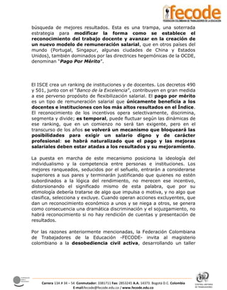 CENTRAL UNITARIA
DE TRABAJADORES
Confederación
Sindical
Internacional
Carrera 13A # 34 – 54 Conmutador: 3381711 Fax: 2853245 A.A. 14373. Bogotá D.C. Colombia
E-mail:fecode@fecode.edu.co / www.fecode.edu.co
búsqueda de mejores resultados. Esta es una trampa, una soterrada
estrategia para modificar la forma como se establece el
reconocimiento del trabajo docente y avanzar en la creación de
un nuevo modelo de remuneración salarial, que en otros países del
mundo (Portugal, Singapur, algunas ciudades de China y Estados
Unidos), también dominados por las directrices hegemónicas de la OCDE,
denominan “Pago Por Mérito”.
El ISCE crea un ranking de instituciones y de docentes. Los decretos 490
y 501, junto con el “Banco de la Excelencia”, contribuyen en gran medida
a ese perverso propósito de flexibilización salarial. El pago por mérito
es un tipo de remuneración salarial que únicamente beneficia a los
docentes e instituciones con los más altos resultados en el Índice.
El reconocimiento de los incentivos opera selectivamente, discrimina,
segmenta y divide; es temporal, puede fluctuar según las dinámicas de
ese ranking, que en un comienzo no será tan exigente, pero en el
transcurso de los años se volverá un mecanismo que bloqueará las
posibilidades para exigir un salario digno y de carácter
profesional: se habrá naturalizado que el pago y las mejoras
salariales deben estar atadas a los resultados y su mejoramiento.
La puesta en marcha de este mecanismo posiciona la ideología del
individualismo y la competencia entre personas e instituciones. Los
mejores ranqueados, seducidos por el señuelo, entrarán a considerarse
superiores a sus pares y terminarán justificando que quienes no estén
subordinados a la lógica del rendimiento, no merecen ese incentivo,
distorsionando el significado mismo de esta palabra, que por su
etimología debería tratarse de algo que impulsa o motiva, y no algo que
clasifica, selecciona y excluye. Cuando operan acciones excluyentes, que
dan un reconocimiento económico a unos y se niega a otros, se genera
como consecuencia una dramática discriminación y el sojuzgamiento, no
habrá reconocimiento si no hay rendición de cuentas y presentación de
resultados.
Por las razones anteriormente mencionadas, la Federación Colombiana
de Trabajadores de la Educación -FECODE- invita al magisterio
colombiano a la desobediencia civil activa, desarrollando un taller
 
