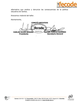 CENTRAL UNITARIA
DE TRABAJADORES
Confederación
Sindical
Internacional
Carrera 13A # 34 – 54 Conmutador: 3381711 Fax: 2853245 A.A. 14373. Bogotá D.C. Colombia
E-mail:fecode@fecode.edu.co / www.fecode.edu.co
alternativo que analice y denuncie las consecuencias de la política
educativa de Santos.
Anexamos material del taller.
Atentamente,
 