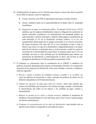 10
26. Establecimiento de ajustes a la Ley Eléctrica para mejorar y hacer más eficaz la gestión
de las EDE en aspectos como los siguientes:
1. Fraude; devolver a las EDE la capacidad de perseguir el fraude eléctrico.
2. Deuda; establecer parte de la responsabilidad de la deuda sobre la propiedad
inmobiliaria.
3. Regulación de pagos de alumbrado público. El artículo 134 de la Ley 125-01
establece que las empresas distribuidoras tienen la obligación de suministrar el
diseño, materiales, instalación y el mantenimiento del alumbrado público de
cada municipio y distrito municipal; y además, deben pagar al ayuntamiento de
cada municipio el 3% de su facturación corriente (cobros). A su vez, los
ayuntamientos deben pagar por la energía consumida en su zona de concesión.
De forma incorrecta, este valor del 3% se está calculando en base a todo el
efectivo que entra a la caja de la distribuidora, independientemente si la mayor
parte de este efectivo va destinado única y exclusivamente a cubrir los costos de
suministro de la electricidad del usuario final. Se propone pactar que el 3% sea
calculado con base al valor utilizado por las distribuidoras para realizar sus
operaciones de distribución y comercialización; es decir, sólo en base al valor
agregado de distribución (VAD) que publica anualmente la SIE.
27. El Gobierno se compromete, bajo la coordinación de la CDEEE, a establecer las
políticas de gestión apropiadas para asegurar un desempeño eficiente y la recuperación
financiera de las empresas de distribución. Entre otras medidas y acciones a establecer,
están las siguientes:
a. Revisar y ajustar la política de entidades (clientes) cortables y no cortables, así
como las políticas de facturación y cobro, incluidas las políticas de ahorro de las
diferentes dependencias del Estado dominicano.
b. Ampliar las opciones de pago para todos los clientes, sobre todo aquellos que
carecen de facilidades para acercarse a las oficinas de pago, creando y masificando
la domiciliación del cobro en los bancos y las estafetas de pago volantes y
subcontratistas.
c. Mejorar la gestión de los cortes a clientes morosos, mediante la instalación de
medidores con posibilidades de corte individual, para evitar el corte a quienes pagan
sus facturas puntualmente.
d. Continuar la reestructuración de las redes de distribución, interviniendo solo en
aquellos casos donde se compruebe la necesidad de mejora.
 