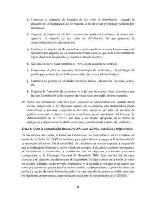 11
e. Continuar la actividad de blindado de las redes de distribución, cuando la
situación de la localización así lo requiera, a fin de evitar y/o reducir pérdidas por
sustracción.
f. Asegurar la asignación de los recursos que permitan continuar, de forma más
agresiva, la mejoría de las redes de distribución, lo que permitirá la
universalización de la tele medición.
g. Continuar la instalación de contadores con telemedición a todos los usuarios y de
medidores pre pagados en los sectores de rentas bajas, ya que es la única manera de
lograr identificar las pérdidas y resolver el fraude eléctrico.
h. Geo-referenciar y hacer contratos al 100% de los usuarios del servicio.
i. Consensuar el plan de inversión, la tecnología de medición y la estrategia de
gestión para reducir las pérdidas comerciales, técnicas y administrativas.
j. Establecer la gestión por entidades eléctricas físicas: subestación, circuitos, celdas,
etc.
k. Propiciar la formación de cooperativas y formas de asociatividad económica que
faciliten la inclusión de los sectores de rentas bajas por medio de este esquema.
28. Sobre subcontratación a terceros para gestionar la comercialización. Cuando así lo
estime conveniente a los objetivos propios de la empresa, una distribuidora podrá
subcontratar a terceros (cooperativas barriales, empresas privadas) el servicio de
gestión comercial en áreas o circuitos específicos, previa aprobación del Consejo de
Administración de la CDEEE, con base a un diseño apropiado de la forma de
delegación y adjudicación de dichos servicios, y condicionado a metas de resultados.
Tema 8: Sobre la sostenibilidad financiera del sector eléctrico: subsidios y tarifa técnica
En los últimos diez años, el Gobierno Dominicano ha transferido al sector eléctrico un
monto de alrededor de US$9 mil millones para cubrir déficits y asegurar la continuidad de
la operación del sector. En la actualidad, las transferencias anuales superan la asignación
que se realiza para financiar al sector salud, por ejemplo. Esto, desde cualquier perspectiva,
es inconsistente e insostenible, y desalineado con los objetivos y resultados esperados
consignados en la Estrategia Nacional de Desarrollo 2030. Son muchos los factores,
técnicos y no técnicos que determinan el diagnóstico. Es lugar común en la visión de todos
los actores (gobierno, sector privado-empresarial, y la sociedad civil), que es un cuadro que
tiene que cambiar; y que en función de este cambio, se deben adoptar y pactar las líneas de
política y acción de todos los involucrados. En este sentido, las partes acuerdan concretar
los siguientes compromisos, cuya ejecución estará bajo la coordinación de la CDEEE:
 