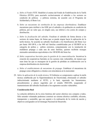 12
a. Sobre el Fondo FETE. Redefinir el estatus del Fondo de Estabilización de la Tarifa
Eléctrica (FETE), para asociarlo exclusivamente al subsidio a los sectores en
condición de pobreza y pobreza extrema, de acuerdo con el Programa de
Solidaridad y el Bono Luz.
b. Sobre un mecanismo de retribución de las empresas distribuidoras. Establecer
mecanismo para retribuir a las EDE por el subsidio a la población en condición de
pobreza, por un valor que, en ningún caso, sea inferior a los costos de compra y
distribución.
c. Sobre la focalización del subsidio. Focalizar el subsidio de forma directa a los
sectores de rentas bajas, de forma que se pueda migrar hacia la aplicación de la
tarifa técnica. Se acuerda un subsidio focalizado a los beneficiarios del Bono Luz
por hasta 100 kW/h, a las 840 mil familias contabilizadas por el SIUBEN en la
categoría de pobres y pobres extremos, conjuntamente con la instalación de
medidores prepago a cada una de estas familias, quienes recibirán recargas
mensuales automáticas equivalentes a los 100 KWh del bono luz.
d. Sobre cooperativas barriales para la gestión de la comercialización. Incentivar la
creación de cooperativas barriales en los sectores más vulnerables, de manera que
sean éstas las que se encarguen de la gestión de pérdidas en colaboración con la
empresa distribuidora de electricidad.
e. Sobre el establecimiento de mecanismo de prepago. Establecer el mecanismo de
prepago como obligatorio a clientes con reincidencia en la morosidad.
29. Sobre la aplicación de la tarifa técnica. El Gobierno se compromete a aplicar la tarifa
técnica establecida por la Superintendencia de Electricidad, eliminando el subsidio
indiscriminado mediante el FETE; y lo hará, siguiendo los lineamientos,
procedimientos y plazos sugeridos por el estudio INECON, asegurando el
mantenimiento del subsidio focalizado a los segmentos sociales vulnerables.
Consideración final
La solución definitiva de la crisis histórica del sector eléctrico nos compete a todos.
Sólo uniendo voluntades podremos construir un sistema eléctrico confiable, eficiente,
transparente y sostenible, que sea soporte a la realización de la visión de nación y
objetivos consignados en la Estrategia Nacional de Desarrollo.
 