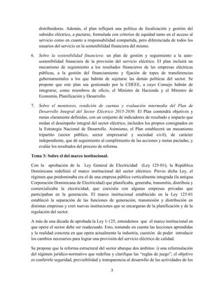 3
distribuidoras. Además, el plan reflejará una política de focalización y gestión del
subsidio eléctrico, a pactarse, formulada con criterios de equidad tanto en el acceso al
servicio como en cuanto a responsabilidad compartida, pero diferenciada de todos los
usuarios del servicio en la sostenibilidad financiera del mismo.
6. Sobre la sostenibilidad financiera: un plan de gestión y seguimiento a la auto-
sostenibilidad financiera de la provisión del servicio eléctrico. El plan incluirá un
mecanismo de seguimiento a los resultados financieros de las empresas eléctricas
públicas, a la gestión del financiamiento y fijación de topes de transferencias
gubernamentales a los que habrán de sujetarse las demás políticas del sector. Se
propone que este plan sea gestionado por la CDEEE, a cuyo Consejo habrán de
integrarse, como miembros de oficio, el Ministro de Hacienda y el Ministro de
Economía, Planificación y Desarrollo.
7. Sobre el monitoreo, rendición de cuentas y evaluación intermedia del Plan de
Desarrollo Integral del Sector Eléctrico 2015-2030: El Plan contendrá objetivos y
metas claramente definidas, con un conjunto de indicadores de resultado e impacto que
midan el desempeño integral del sector eléctrico, incluidos los propios consignados en
la Estrategia Nacional de Desarrollo. Asimismo, el Plan establecerá un mecanismo
tripartito (sector público, sector empresarial y sociedad civil), de carácter
independiente, que dé seguimiento al cumplimiento de las acciones y metas pactadas, y
evalúe los resultados del proceso de reforma.
Tema 3: Sobre el del marco institucional.
Con la aprobación de la Ley General de Electricidad (Ley 125-01), la República
Dominicana redefinió el marco institucional del sector eléctrico. Previo dicha Ley, el
régimen que predominaba era el de una empresa pública verticalmente integrada (la antigua
Corporación Dominicana de Electricidad) que planificaba, generaba, transmitía, distribuía y
comercializaba la electricidad, que coexistía con algunas empresas privadas que
participaban en la generación. El marco institucional establecido en la Ley 125-01
estableció la separación de las funciones de generación, transmisión y distribución en
distintas empresas y creó nuevas instituciones que se encargaran de la planificación y de la
regulación del sector.
A más de una década de aprobada la Ley 1-125, entendemos que el marco institucional en
que opere el sector debe ser readecuado. Esto, tomando en cuenta las lecciones aprendidas
y la realidad concreta en que opera actualmente la industria, cuestión de poder introducir
los cambios necesarios para lograr una provisión del servicio eléctrico de calidad.
Se propone que la reforma estructural del sector abarque dos ámbitos: i) una reformulación
del régimen jurídico-normativo que redefina y clarifique las “reglas de juego”; el objetivo
es conferirle seguridad, previsibilidad y transparencia al desarrollo de las actividades de los
 