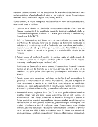 4
diferentes sectores y actores, y ii) una readecuación del marco institucional sectorial, para
un funcionamiento eficiente alineado al logro de los objetivos y metas. Se propone que
sobre este ámbito pactemos un conjunto de acciones y políticas.
Específicamente, en lo que corresponde a la adecuación del marco institucional sectorial,
proponemos pactar lo siguiente:
8. Creación de la Empresa de Generación Eléctrica Dominicana (EGEDOM). Para los
fines de coordinación de las unidades de generación térmica propiedad del Estado, se
creará una empresa pública, diferente a la EGEHID, que actuará bajo la coordinación y
lineamientos de la CDEEE.
9. Sobre el funcionamiento coordinado pero con independencia empresarial de las
distribuidoras. Se conviene pactar que las empresas de distribución mantendrán su
independencia operativa-empresarial, y funcionarán bajo una misma coordinación y
lineamientos, establecidos por el Consejo de Administración de la CDEEE. Esto, en
función de mejorar la calidad de la gestión, y la administración eficiente de los
recursos.
10. Establecimiento de modelos de gestión. Se conviene pactar el establecimiento de
modelos de gestión de las empresas eléctricas públicas, acordes con las mejores
prácticas y estándares de la región (América Latina).
11. Facilitación de la entrada de nuevos actores. Establecimiento de condiciones que
faciliten un proceso de desarrollo de la inversión privada, sea por sí sola o en la
modalidad PPP (participación público-privada), que abra paso a la entrada de nuevos
actores.
12. Establecimiento de la normativa y condiciones que faciliten la subcontratación en la
gestión de la comercialización del servicio de electricidad. Esto, con el propósito de
poder subcontratar la gestión de actividad de la comercialización de electricidad,
pudiendo ser a través de la segmentación de circuitos, zonas, región u otro criterio que
se considere pertinente a fin de medir y gestionar los resultados de la misma.
13. Reforma del modelo de gestión de la CDEEE, de modo que las empresas eléctricas
estatales operen bajo una única unidad corporativa, con un solo Consejo de
Administración. Este Consejo establecerá las directrices estratégicas y ejercerá el
debido seguimiento y control, asegurando que las empresas eléctricas públicas operen
bajo estándares de buen gobierno corporativo, generen sinergias tecnológicas y de
gestión, y contribuyan al logro de resultados y metas cónsonas con un sector eléctrico
confiable, eficiente, transparente y financiera y ambientalmente sostenible. Se propone
pactar, además, que dicha reforma tenga como punto de partida una auditoría de
gestión contratada a una firma independiente y de reconocida reputación internacional.
 