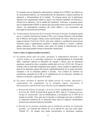5
El resultado será un diagnóstico administrativo integral de la CDEEE, que deberá ser
de conocimiento público, con recomendaciones de adecuación a mejores prácticas de
operación y funcionamiento de la entidad. Se propone pactar que la gobernanza
operativa del conglomerado estatal se ajuste a los mejores estándares de eficiencia y
eficacia de la industria, y de la calidad del suministro. Asimismo, se propone pactar
que el conglomerado-CDEEE se adecúe para que pueda cotizar acciones en la bolsa de
valores, con participación sustantiva del sector público y con mecanismos que
prevengan la concentración accionaria.
14. Fortalecimiento institucional de la Comisión Nacional de Energía. Se propone pactar
que la Comisión Nacional de Energía (CNE), cuyo Consejo Directivo está presidido
por el Ministro de Energía y Minas, ejerce efectivamente los roles y funciones que le
asigna el artículo 12 de la ley 125-01, entre otras: elaborar y coordinar los proyectos de
normativa legal y reglamentaria; proponer y adoptar políticas y normas y elaborar
planes indicativos. Esto, teniendo como punto de partida la identificación de los
factores que hayan podido retrasar el desarrollo institucional.
Tema 4. Sobre el régimen jurídico-normativo.
15. Se propone pactar entre las partes, garantizar la independencia funcional y con
criterios propios de la autoridad regulatoria. La Superintendencia de Electricidad
(SIE), organismo adscrito al Ministerio de Energía y Minas, pero de naturaleza
autónoma, asumirá los roles y mandatos establecidos en la Ley 125-01 (Art. 24) que la
acredita como la autoridad competente para regular y hacer cumplir la regulación por
parte de los diferentes agentes del sistema, independientemente de su origen nacional o
extranjero o de su naturaleza pública o privada. Esto conlleva no interferir las
resoluciones emanadas de la SIE en el cumplimiento de sus funciones, incluidas las
relativas a la fijación y aplicación de la tarifa.
16. Las partes convienen la apertura del debido proceso de revisión, adecuación o
aseguramiento del cumplimiento de la normativa vigente concerniente al
funcionamiento y operación del sector eléctrico, en los siguientes términos:
a. Revisión del Artículo 93, párrafo 2, de la Ley 125-01, modificado por el Artículo 3
de la Ley No. 186-07 de fecha 06 de agosto de 2007, sobre la “Compensación por
energía no suministrada” por las Distribuidoras y las penaliza con el 150% de la
energía no servida. Esto, para que el concepto se mantenga, pero que se establezca
la suspensión transitoria de su aplicación hasta tanto las empresas distribuidoras
alcancen una situación financiera sostenible.
b. Revisión de los permisos otorgados para la instalación de líneas de transmisión
privadas, en violación del artículo 41, en su párrafo IV, que reza como sigue:
“Párrafo IV.- En ningún caso podrá concesionarse ni autorizarse empresas
 