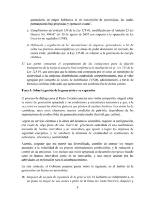 6
generadoras de origen hidráulica ni de transmisión de electricidad, las cuales
permanecerán bajo propiedad y operación estatal”.
c. Cumplimiento del artículo 139 de la Ley 125-01, modificado por el Artículo 25 del
Decreto No. 494-07 del 30 de agosto de 2007 con respecto a la operación de los
Usuarios no regulados (UNR).
d. Definición y regulación de las vinculaciones de empresas generadoras, a fin de
evitar las prácticas anticompetitivas y/o abuso de poder dominante de mercado, las
cuales están prohibidas por la Ley 125-01 en relación a la generación de energía
eléctrica.
17. Las partes convienen el aseguramiento de las condiciones para la fijación
transparente de la tarifa al usuario final conforme a lo establecido en el Art. 111 de la
Ley 125-01, que consigna que la misma está compuesta por el costo de suministro de
electricidad a las empresas distribuidoras establecido competitivamente, más el valor
agregado por concepto de costos de distribución (VAD), adicionándolos a través de
fórmulas tarifarias indexadas que representen una combinación de dichos valores.
Tema 5: Sobre la gestión de la generación y su expansión
El proceso de diálogo para el Pacto Eléctrico precisa una visión compartida integral sobre
la matriz de generación apropiada a las condiciones y necesidades nacionales y que, a la
vez, tome en cuenta los desafíos globales que plantea el cambio climático. Esa visión ha de
considerar, entre otros elementos, nuestra condición de país-isla, dependiente de las
importaciones de combustibles de generación tradicionales (fuel oil, gas, carbón).
Lograr un servicio eléctrico a la altura del desarrollo sostenible, requiere la configuración,
con visión de largo plazo, de una matriz de generación sustentada en una combinación
adecuada de fuentes renovables y no renovables, que apunte a lograr los objetivos de
seguridad energética, y de satisfacer la demanda de electricidad en condiciones de
suficiencia, eficiencia y confiabilidad.
Además, asegurar que esa matriz sea diversificada, cuestión de atenuar los riesgos
asociados a la volatilidad de los precios internacionales combustibles, y la reducción y
control de las emisiones. Esto incluye una visión apropiada de desarrollo energético basado
tanto en fuentes renovables como en no renovables, y una mayor apuesta por las
actividades de exploración para el autoabastecimiento.
En este contexto, el Gobierno propone pactar sobre lo siguiente, en el ámbito de la
generación con fuentes no renovables:
18. Disponer de un plan de expansión de la generación. El Gobierno se compromete a, en
un plazo no mayor de seis meses a partir de la firma del Pacto Eléctrico, disponer y
 