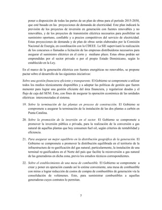 7
poner a disposición de todas las partes de un plan de obras para el período 2015-2030,
que esté basado en las proyecciones de demanda de electricidad. Este plan indicará la
previsión de los proyectos de inversión en generación con fuentes renovables y no
renovables, y de los proyectos de transmisión eléctrica necesarios para posibilitar un
suministro oportuno, confiable y a precios competitivos del servicio de electricidad.
Estas proyecciones de demanda y de plan de obras serán elaborados por la Comisión
Nacional de Energía, en coordinación con la CDEEE. La SIE supervisará la realización
de los concursos o llamadas a licitación de las empresas distribuidoras necesarios para
asegurar el suministro eléctrico en el corto y mediano plazo. Estas obras podrán ser
emprendidas por el sector privado o por el propio Estado Dominicano, según lo
establecido en la Ley.
En el marco de la generación eléctrica con fuentes energéticas no renovables, se propone
pactar sobre el desarrollo de las siguientes iniciativas:
Sobre una gestión financiera eficiente y transparente. El Gobierno se compromete a utilizar
todos los medios técnicamente disponibles y a adoptar las políticas de gestión que fueren
menester para lograr una gestión eficiente del área financiera, y regularizar deudas y el
flujo de caja del SENI. Esto, con fines de asegurar la operación económica de las unidades
eléctricas interconectadas al sistema.
19. Sobre la terminación de las plantas en proceso de construcción. El Gobierno se
compromete a asegurar la terminación de la instalación de las dos plantas a carbón en
Punta Catalina.
20. Sobre la promoción de la inversión en el sector. El Gobierno se compromete a
promover la inversión pública o privada, para la realización de la conversión a gas
natural de aquellas plantas que hoy consumen fuel oil, según criterios de rentabilidad y
eficiencia.
21. Para asegurar un mejor equilibrio en la distribución geográfica de la generación. El
Gobierno se compromete a promover la distribución equilibrada en el territorio de la
infraestructura de re-gasificación del gas natural; particularmente, la instalación de una
terminal re-gasificadora en el Norte del país que facilite la reconversión a gas natural
de las generadoras en dicha zona, previo los estudios técnicos correspondientes.
22. Sobre el establecimiento de una mesa de combustible. El Gobierno se compromete a
crear y poner en operación cuando así lo estime conveniente, una mesa de combustible
con miras a lograr reducción de costos de compra de combustibles de generación vía la
consolidación de volúmenes. Esto, para suministrar combustibles a aquellas
generadoras cuyos contratos lo permitan.
 
