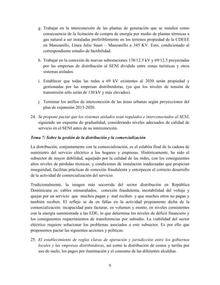 9
g. Trabajar en la interconexión de las plantas de generación que se instalen como
consecuencia de la licitación de compra de energía por medio de plantas térmicas a
gas natural a ser instaladas preferiblemente en los terrenos propiedad de la CDEEE
en Manzanillo, Línea Julio Sauri – Manzanillo a 345 KV. Esto, condicionado al
correspondiente estudio de factibilidad.
h. Trabajar en la conexión de nuevas subestaciones 138/12.5 kV y 69/12.5 proyectadas
por las empresas de distribución al SENI dividido entre zonas turísticas y otros
sistemas aislados.
i. Establecer que todas las redes a 69 kV existentes al 2030 serán propiedad y
gestionadas por las empresas distribuidoras, (ya que los niveles de tensión de
transmisión sólo serán de 130 kV y más elevados).
j. Terminar los anillos de interconexión de las áreas urbanas según proyecciones del
plan de expansión 2013-2020.
24. Se propone pactar que los sistemas aislados sean regulados e interconectados al SENI,
siguiendo un esquema de gradualidad, considerando niveles adecuados de calidad de
servicio en el SENI antes de su interconexión.
Tema 7: Sobre la gestión de la distribución y la comercialización
La distribución, conjuntamente con la comercialización, es el eslabón final de la cadena de
suministro del servicio eléctrico a los hogares y empresas. Históricamente, ha sido el
subsector de mayor debilidad, aquejado por la calidad de las redes, con los consiguientes
altos niveles de pérdidas técnicas; y condiciones de instalación inadecuadas que propician
inseguridad, facilitan prácticas de conexión fraudulenta y entorpecen el correcto desarrollo
de la actividad de comercialización del servicio.
Tradicionalmente, la imagen más socorrida del sector distribución en República
Dominicana es: cables enmarañados, conexión fraudulenta, inestabilidad del voltaje y
quejas por un servicio que muchos pagan y mal reciben y que muchos otros no pagan y
también reciben. El reflejo se da en fallas en la actividad propiamente dicha de la
comercialización: incapacidad para facturar, en volumen y monto, en niveles consistentes
con la energía suministrada a las EDE, lo que determina los niveles de déficit financiero y
los consiguientes requerimientos de transferencias por subsidio. La viabilidad del sector
eléctrico requiere solucionar los problemas asociados a este subsector. Es por ello que
proponemos pactar las siguientes acciones y políticas:
25. El establecimiento de reglas claras de operación y jurisdicción entre los gobiernos
locales y las empresas distribuidoras, así como la distribución de costos y tarifas por
uso de suelo, los pagos por iluminación y el consumo de las diferentes alcaldías.
 