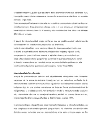 sociedad democrática, puesto que los actores de las diferentes culturas que por ella se rijan,
convendrán en encontrarse, conocerse y comprenderse con miras a cohesionar un proyecto
político a largo plazo.
En sociedadessignificativamentemarcadasporel conflictoylasrelacionesasimétricasdepoder
entre los miembros de sus diferentes culturas, como es el caso peruano, un principio como el
de la interculturalidad cobra todo su sentido y se torna inevitable si se desea una sociedad
diferente por ser justa.
El asumir la interculturalidad implica confiar en que es posible construir relaciones más
racionales entre los seres humanos, respetando sus diferencias.
Incluir la interculturalidad como elemento básico del sistema educativo implica que
se asume la diversidad cultural desde una perspectiva de respeto y equidad social,
una perspectiva que todos los sectores de la sociedad tienen que asumir hacia los
otros. Esta perspectiva tiene que partir de la premisa de que todas las culturas tienen
el derecho a desarrollarse y a contribuir, desde sus particularidades y diferencias, a la
construcción del país. Eso quiere decir, como expresa Haro y Vélez (1997),
Interculturalidad en educación
Aunque la pluriculturalidad peruana está recientemente incorporada como contenido
transversal de la educación primaria, todavía no hay un tratamiento profundo de la
interculturalidad. Más bien, la interculturalidad sigue siendo asociada con la educación para los
indígenas, algo sin una práctica concreta que se dirige en forma unidireccional desde lo
indígena hacia la sociedad nacional. Pero el hecho de limitar la interculturalidad a un asunto
sólo concerniente a los que no manejan el castellano, es decir un proceso de una sola vía,
implica negar las diferencias y profundiza la discriminación (Arenas, 1999).
Es precisamente por estas políticas y estas visiones limitadas que la interculturalidad es aún
más complicada en el contexto peruano, porque implica no solamente una relación entre
distintos grupos culturales, sino un reconocimiento entre estos mismos grupos de los
 