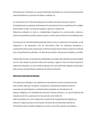 elementos que contribuyen a su propia identidad y diversidad, y un reconocimiento de que la
interculturalidad es un proceso de doble o múltiple vía.
La importancia de la interculturalidad para el sistema educativo peruano y para la
sociedad peruana, en general, está basada en la reconstrucción de un equilibrio de la unidad y
la diversidad. Es decir, se trata de recapturar, apreciar y respetar las
diferencias culturales en toda su multiplicidad, incluyendo los conocimientos, saberes y
prácticasancestralesyactuales,propiosy ajenos, muchas vecesocultos en la sociedadperuana.
El proceso de la interculturalidad puede describirse como la construcción de puentes, no de
integración o de separación, sino de intercambio entre los individuos portadores y
constructores de las varias culturas que conforman el país; de ese modo se supera la noción de
que no hay diferencias culturales, o la idea de que existen culturas puras, aisladas y cerradas.
El desarrollo de estas comprensiones, habilidades y actitudes interculturales necesita empezar
con los niños desde los primeros años de la escuela y seguir en forma continua durante la
experiencia educativa, no como materia especial, sino como elemento integral y transversal a
todo proceso de aprendizaje-enseñanza de todos los alumnos.
Educación Intercultural bilingüe
En la educación bilingüe, el uso del término intercultural se inició a principios de los
años ochenta. Más que “bicultural”, recalcaba la necesidad de establecer políticas
nacionales de plurilingüismo y multietnicidad orientadas a la oficialización de
lenguas indígenas y la necesidad de promover visiones correctas y no discriminatorias del
conjunto social. En su aplicación no fue asumida como deber de
toda la sociedad, sino como reflejo de la condición de marginalización lingüística y
cultural. En algunos países como Ecuador, fue parte de una demanda identitaria y
reivindicativa de los pueblos indígenas y en otros, como Perú, aparece más ligada a
 
