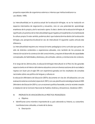 proyectos especiales de organismos externos e internos que institucionalizaron su
uso (Walsh, 1999).
La interculturalidad, en la práctica actual de la educación bilingüe, no se ha traducido en
espacios intermedios de negociación y encuentro, sino en una polaridad de aprendizaje-
enseñanza de lo propio y de lo nacional o ajeno. Es decir, dentro de la educación bilingüe, el
significado y la práctica de la interculturalidad siguen ligados principalmente a la enseñanza de
la cultura propia. En este sentido, podemos decir que todavía domina dentro de la educación
bilingüe, una perspectiva bicultural en vez de intercultural. El siguiente cuadro articula esta
diferencia.
La interculturalidad requiere una innovación tanto pedagógica como curricular que parte, no
sólo de distintos contenidos o experiencias culturales, sino también de los procesos de
interacción social en la construcción del conocimiento, y requiere el desarrollo de capacidades
conceptuales, de habilidades y destrezas, y de actitudes, valores y orientaciones de conducta.
A lo largo de los últimos años, la educación bilingüe intercultural en el Perú ha ido ganando
espacios tanto en el interior del sistema educativo como en diversos sectores de la sociedad; e
ingresa con buen pie al siglo XXI: con experiencia ganada; con los resultados de consultas
nacionales sobre una política de lenguas y culturas en
la educación (Ministerio de Educación 2001b; documento en vías de oficialización); con una
evaluaciónexterna concluida (Lópezetal. 2001);con una planificaciónestratégica hasta el 2005
(Ministerio de Educación 2001c); con un escenario político favorable, comola reciente creación
e instalación de la Comisión Nacional de Pueblos Andinos y Amazónicos. (Godenzzi 2001)
III. PROPUESTA DE APLICACIÓN EN LA PRÁCTICA PEDAGÓGICA
a. Objetivo
 Identificarse como miembro importante de su país valorando su historia, su costumbre,
manifestaciones culturales, a través de la danza.
b. Descripción
 