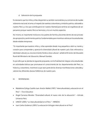 d. Valoración de la propuesta
Es necesario que los niños y niñas despierten su sentido nacionalista y su conciencia de nuestra
soberanía nacional, el amor, el respeto de nuestras costumbres y símbolos patrios, valorandoa
nuestro Perú y a los que contribuyeron en nuestra libertad para sentirse así orgullosos de ser
peruanos porque nuestro Perú es hermoso y rico en muchos aspectos.
Así mismo, es importante involucrar a los padres de familia y docentes dentro de ese proceso
de apropiaciónysentimientospatrios,fundamentalespara incentivarvaloresen losestudiantes
desde edades tempranas.
“Es importante que nuestros niños y niñas aprendan desde muy pequeños a abrir su mente y
corazón para comprender y apreciar la diversidad cultural de nuestro país. Esto reforzará su
identidad cultural y su reconocimiento frente a otras culturas”, señaló el Director de Educación
Rural del Ministerio de Educación, Manuel Grandez.
Es por ello que se plantea la siguiente propuesta, con la finalidad de integrar a los estudiantes
en actividades lúdicas que promuevan el conocimiento de los departamentos del Perú, su
historia y costumbres, incentiven a que sean parte de las diversas manifestaciones culturales y
valoren las diferentes danzas folklóricas de nuestro país.
IV. REFERENCIAS
 Madeleine Zúñiga Castillo Juan Ansión Mallet (1997) “Interculturalidad y educación en el
Perú” – Foro Educativo
 Ángel Carranza Morales “Diversidad cultural, el nuevo reto de la educación” – Artículo
Universia Perú.
 UNICEF (2005) “La interculturalidad en el Perú “– MINEDU
 Juan Carlos Godenzzi (2001)“La educación bilingüe intercultural en el Perú”
 