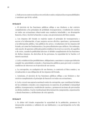10
3.Todoactoencontravenciónaesteartículoesnuloyoriginarálasresponsabilidades
y sanciones que la ley señale.
Artículo 8
1. El ejercicio de las funciones públicas obliga a sus titulares a dar estricto
cumplimiento a los principios de probidad, transparencia y rendición de cuentas
en todas sus actuaciones observando una conducta intachable y un desempeño
honesto, ético y leal de la función o cargo, con preeminencia del bien común.
2. Los órganos del Estado se regirán según el principio de transparencia y
acceso a la información, el que asegura acceso efectivo, oportuno y permanente
a la información pública. Son públicos los actos y resoluciones de los órganos del
Estado, así como los fundamentos y los procedimientos que utilicen. Sin embargo,
solo una ley de quorum calificado podrá establecer la reserva o secreto, de aquellos
o de estos, cuando la publicidad afectare el debido cumplimiento de las funciones
de dichos órganos, los derechos de las personas, la seguridad de la Nación o el
interés nacional.
3. La ley establecerá las prohibiciones, obligaciones, sanciones o cargas que deberán
cumplir las autoridades estatales y funcionarios públicos para prevenir o resolver
conflictos de intereses en el ejercicio de sus tareas.
4. La corrupción, en cualquiera de sus formas, es contraria al bien común y su
erradicación es una obligación de los órganos del Estado.
5. Asimismo, el ejercicio de las funciones públicas obliga a sus titulares a dar
estricto cumplimiento al principio de buena fe en todas sus actuaciones.
6. La ley creará una agencia nacional contra la corrupción, que coordinará la labor
de las entidades estatales con competencia en materias de probidad o integridad
pública, transparencia y rendición de cuentas, y promoverá acciones de prevención
en dichos ámbitos. Una ley institucional determinará la composición, organización
y demás funciones y atribuciones de esta agencia.
Artículo 9
1. Es deber del Estado resguardar la seguridad de la población, promover la
integración armónica y solidaria de sus habitantes y su participación en la vida
nacional.
 