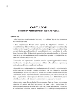 100
CAPÍTULO VIII
GOBIERNO Y ADMINISTRACIÓN REGIONAL Y LOCAL
Artículo 126
1. El territorio de la República se organiza en regiones, provincias, comunas y
territorios especiales.
2. Esta organización tendrá como objetivo la integración armónica, la
sustentabilidad y el desarrollo del país, y observará los principios de solidaridad y
equidad territorial, pertinencia territorial, radicación preferente, coordinación y
asociatividad, responsabilidad fiscal, sostenibilidad fiscal y prohibición de tutela,
sin perjuicio del deber del Estado de garantizar la continuidad de los servicios, así
como de dictar orientaciones nacionales desde el nivel central, en conformidad con
lo establecido en esta Constitución.
3. Asimismo, esta organización observará criterios objetivos y predefinidos en las
transferencias y asignaciones de recursos públicos a los gobiernos regionales y
locales, las que deberán ser además fundadas.
4. Los gobiernos regionales y gobiernos locales o municipalidades cuentan con las
atribuciones necesarias para cumplir cabalmente con sus fines en los términos
establecidos por la Constitución y la ley, para lo cual gozan de personalidad jurídica
y patrimonio propio, debiendo colaborar armónicamente para la realización de sus
fines. Las provincias constituyen una división administrativa del territorio, cuyas
autoridades realizan solo funciones administrativas de gobierno interior.
5. La creación, supresión, delimitación y denominación de regiones, provincias y
comunas, así como la fijación de las capitales de las regiones y provincias serán
materia de ley institucional, la que deberá establecer criterios objetivos, en función
de antecedentes históricos, sociales, geográficos y culturales, y contemplar formas
 