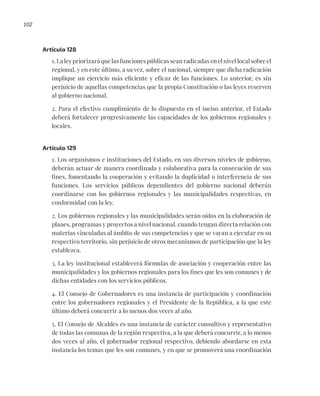 102
Artículo 128
1. La ley priorizará que las funciones públicas sean radicadas en el nivel local sobre el
regional, y en este último, a su vez, sobre el nacional, siempre que dicha radicación
implique un ejercicio más eficiente y eficaz de las funciones. Lo anterior, es sin
perjuicio de aquellas competencias que la propia Constitución o las leyes reserven
al gobierno nacional.
2. Para el efectivo cumplimiento de lo dispuesto en el inciso anterior, el Estado
deberá fortalecer progresivamente las capacidades de los gobiernos regionales y
locales.
Artículo 129
1. Los organismos e instituciones del Estado, en sus diversos niveles de gobierno,
deberán actuar de manera coordinada y colaborativa para la consecución de sus
fines, fomentando la cooperación y evitando la duplicidad o interferencia de sus
funciones. Los servicios públicos dependientes del gobierno nacional deberán
coordinarse con los gobiernos regionales y las municipalidades respectivas, en
conformidad con la ley.
2. Los gobiernos regionales y las municipalidades serán oídos en la elaboración de
planes, programas y proyectos a nivel nacional, cuando tengan directa relación con
materias vinculadas al ámbito de sus competencias y que se vayan a ejecutar en su
respectivo territorio, sin perjuicio de otros mecanismos de participación que la ley
establezca.
3. La ley institucional establecerá fórmulas de asociación y cooperación entre las
municipalidades y los gobiernos regionales para los fines que les son comunes y de
dichas entidades con los servicios públicos.
4. El Consejo de Gobernadores es una instancia de participación y coordinación
entre los gobernadores regionales y el Presidente de la República, a la que este
último deberá concurrir a lo menos dos veces al año.
5. El Consejo de Alcaldes es una instancia de carácter consultivo y representativo
de todas las comunas de la región respectiva, a la que deberá concurrir, a lo menos
dos veces al año, el gobernador regional respectivo, debiendo abordarse en esta
instancia los temas que les son comunes, y en que se promoverá una coordinación
 