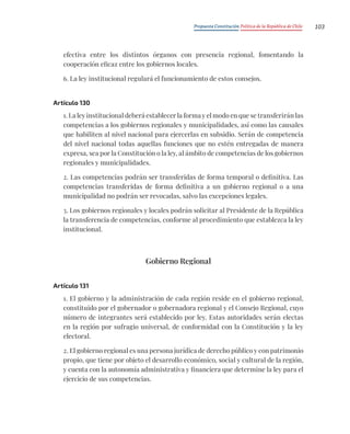 Propuesta Constitución Política de la República de Chile 103
efectiva entre los distintos órganos con presencia regional, fomentando la
cooperación eficaz entre los gobiernos locales.
6. La ley institucional regulará el funcionamiento de estos consejos.
Artículo 130
1. La ley institucional deberá establecer la forma y el modo en que se transferirán las
competencias a los gobiernos regionales y municipalidades, así como las causales
que habiliten al nivel nacional para ejercerlas en subsidio. Serán de competencia
del nivel nacional todas aquellas funciones que no estén entregadas de manera
expresa, sea por la Constitución o la ley, al ámbito de competencias de los gobiernos
regionales y municipalidades.
2. Las competencias podrán ser transferidas de forma temporal o definitiva. Las
competencias transferidas de forma definitiva a un gobierno regional o a una
municipalidad no podrán ser revocadas, salvo las excepciones legales.
3. Los gobiernos regionales y locales podrán solicitar al Presidente de la República
la transferencia de competencias, conforme al procedimiento que establezca la ley
institucional.
Gobierno Regional
Artículo 131
1. El gobierno y la administración de cada región reside en el gobierno regional,
constituido por el gobernador o gobernadora regional y el Consejo Regional, cuyo
número de integrantes será establecido por ley. Estas autoridades serán electas
en la región por sufragio universal, de conformidad con la Constitución y la ley
electoral.
2. El gobierno regional es una persona jurídica de derecho público y con patrimonio
propio, que tiene por objeto el desarrollo económico, social y cultural de la región,
y cuenta con la autonomía administrativa y financiera que determine la ley para el
ejercicio de sus competencias.
 