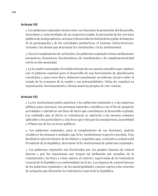 104
Artículo 132
1. Los gobiernos regionales tienen entre sus funciones la promoción del desarrollo,
inversiones y conectividades de su respectiva región, la prestación de los servicios
públicosdesudependencia,orientareldesarrolloterritorialdelaregión,defomento
de la participación y de las actividades productivas, el turismo, infraestructura,
vivienda y las demás que determine la Constitución y la ley institucional.
2. Para el cumplimiento de su función, los gobiernos regionales tienen atribuciones
normativas, financieras, fiscalizadoras, de coordinación y de complementariedad
con la acción municipal.
3. La ley podrá contemplar el establecimiento de un consejo consultivo que colabore
con el gobierno regional para el desarrollo de una herramienta de planificación
estratégica y, para estos fines, elaborará anualmente un informe técnico sobre el
estado de la economía de la región y sus potencialidades. Dicha ley regulará su
organización, funcionamiento y demás materias propias de este consejo.
Artículo 133
1. La ley institucional podrá autorizar a los gobiernos regionales y a las empresas
públicas para asociarse con personas naturales o jurídicas con el fin de propiciar
actividades e iniciativas sin fines de lucro que contribuyen al desarrollo regional.
Las entidades que al efecto se constituyan se sujetarán a las normas comunes
aplicables a los particulares y a las leyes que velen por la transparencia, la probidad
y el buen uso de los recursos públicos.
2. Los gobiernos regionales, para el cumplimiento de sus funciones, podrán
establecer los órganos o unidades que la ley institucional respectiva permita. Esta
facultad se ejercerá dentro de los límites y requisitos que, a iniciativa exclusiva del
Presidente de la República, determine la ley institucional de gobiernos regionales.
3. Los gobiernos regionales son fiscalizados por sus propios órganos de control
interno y por los organismos que tengan tal atribución por mandato de la
Constitución y las leyes y están sujetos al control y supervisión de la Contraloría
General de la República en conformidad con la ley. Los órganos de control interno
de los gobiernos regionales y de las municipalidades estarán sujetos a los criterios
de actuación que dictamine la Contraloría General de la República.
 
