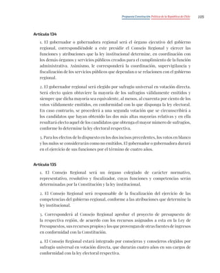 Propuesta Constitución Política de la República de Chile 105
Artículo 134
1. El gobernador o gobernadora regional será el órgano ejecutivo del gobierno
regional, correspondiéndole a este presidir el Consejo Regional y ejercer las
funciones y atribuciones que la ley institucional determine, en coordinación con
los demás órganos y servicios públicos creados para el cumplimiento de la función
administrativa. Asimismo, le corresponderá la coordinación, supervigilancia y
fiscalización de los servicios públicos que dependan o se relacionen con el gobierno
regional.
2. El gobernador regional será elegido por sufragio universal en votación directa.
Será electo quien obtuviere la mayoría de los sufragios válidamente emitidos y
siempre que dicha mayoría sea equivalente, al menos, al cuarenta por ciento de los
votos válidamente emitidos, en conformidad con lo que disponga la ley electoral.
En caso contrario, se procederá a una segunda votación que se circunscribirá a
los candidatos que hayan obtenido las dos más altas mayorías relativas y en ella
resultará electo aquel de los candidatos que obtenga el mayor número de sufragios,
conforme lo determine la ley electoral respectiva.
3. Para los efectos de lo dispuesto en los dos incisos precedentes, los votos en blanco
y los nulos se considerarán como no emitidos. El gobernador o gobernadora durará
en el ejercicio de sus funciones por el término de cuatro años.
Artículo 135
1. El Consejo Regional será un órgano colegiado de carácter normativo,
representativo, resolutivo y fiscalizador, cuyas funciones y competencias serán
determinadas por la Constitución y la ley institucional.
2. El Consejo Regional será responsable de la fiscalización del ejercicio de las
competencias del gobierno regional, conforme a las atribuciones que determine la
ley institucional.
3. Corresponderá al Consejo Regional aprobar el proyecto de presupuesto de
la respectiva región, de acuerdo con los recursos asignados a esta en la Ley de
Presupuestos, sus recursos propios y los que provengan de otras fuentes de ingresos
en conformidad con la Constitución.
4. El Consejo Regional estará integrado por consejeras y consejeros elegidos por
sufragio universal en votación directa, que durarán cuatro años en sus cargos de
conformidad con la ley electoral respectiva.
 