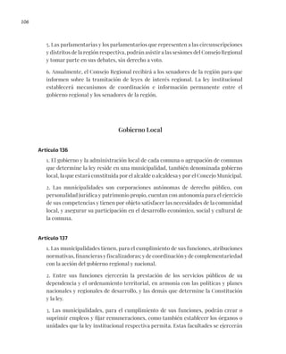 106
5. Las parlamentarias y los parlamentarios que representen a las circunscripciones
y distritos de la región respectiva, podrán asistir a las sesiones del Consejo Regional
y tomar parte en sus debates, sin derecho a voto.
6. Anualmente, el Consejo Regional recibirá a los senadores de la región para que
informen sobre la tramitación de leyes de interés regional. La ley institucional
establecerá mecanismos de coordinación e información permanente entre el
gobierno regional y los senadores de la región.
Gobierno Local
Artículo 136
1. El gobierno y la administración local de cada comuna o agrupación de comunas
que determine la ley reside en una municipalidad, también denominada gobierno
local, la que estará constituida por el alcalde o alcaldesa y por el Concejo Municipal.
2. Las municipalidades son corporaciones autónomas de derecho público, con
personalidad jurídica y patrimonio propio, cuentan con autonomía para el ejercicio
de sus competencias y tienen por objeto satisfacer las necesidades de la comunidad
local, y asegurar su participación en el desarrollo económico, social y cultural de
la comuna.
Artículo 137
1. Las municipalidades tienen, para el cumplimiento de sus funciones, atribuciones
normativas, financieras y fiscalizadoras; y de coordinación y de complementariedad
con la acción del gobierno regional y nacional.
2. Entre sus funciones ejercerán la prestación de los servicios públicos de su
dependencia y el ordenamiento territorial, en armonía con las políticas y planes
nacionales y regionales de desarrollo, y las demás que determine la Constitución
y la ley.
3. Las municipalidades, para el cumplimiento de sus funciones, podrán crear o
suprimir empleos y fijar remuneraciones, como también establecer los órganos o
unidades que la ley institucional respectiva permita. Estas facultades se ejercerán
 
