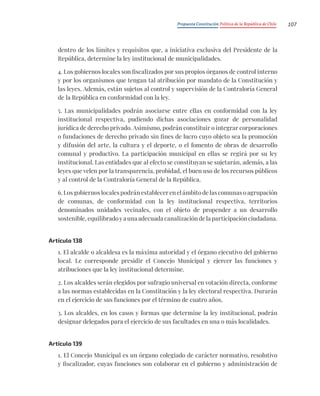 Propuesta Constitución Política de la República de Chile 107
dentro de los límites y requisitos que, a iniciativa exclusiva del Presidente de la
República, determine la ley institucional de municipalidades.
4. Los gobiernos locales son fiscalizados por sus propios órganos de control interno
y por los organismos que tengan tal atribución por mandato de la Constitución y
las leyes. Además, están sujetos al control y supervisión de la Contraloría General
de la República en conformidad con la ley.
5. Las municipalidades podrán asociarse entre ellas en conformidad con la ley
institucional respectiva, pudiendo dichas asociaciones gozar de personalidad
jurídica de derecho privado. Asimismo, podrán constituir o integrar corporaciones
o fundaciones de derecho privado sin fines de lucro cuyo objeto sea la promoción
y difusión del arte, la cultura y el deporte, o el fomento de obras de desarrollo
comunal y productivo. La participación municipal en ellas se regirá por su ley
institucional. Las entidades que al efecto se constituyan se sujetarán, además, a las
leyes que velen por la transparencia, probidad, el buen uso de los recursos públicos
y al control de la Contraloría General de la República.
6. Los gobiernos locales podrán establecer en el ámbito de las comunas o agrupación
de comunas, de conformidad con la ley institucional respectiva, territorios
denominados unidades vecinales, con el objeto de propender a un desarrollo
sostenible, equilibrado y a una adecuada canalización de la participación ciudadana.
Artículo 138
1. El alcalde o alcaldesa es la máxima autoridad y el órgano ejecutivo del gobierno
local. Le corresponde presidir el Concejo Municipal y ejercer las funciones y
atribuciones que la ley institucional determine.
2. Los alcaldes serán elegidos por sufragio universal en votación directa, conforme
a las normas establecidas en la Constitución y la ley electoral respectiva. Durarán
en el ejercicio de sus funciones por el término de cuatro años.
3. Los alcaldes, en los casos y formas que determine la ley institucional, podrán
designar delegados para el ejercicio de sus facultades en una o más localidades.
Artículo 139
1. El Concejo Municipal es un órgano colegiado de carácter normativo, resolutivo
y fiscalizador, cuyas funciones son colaborar en el gobierno y administración de
 
