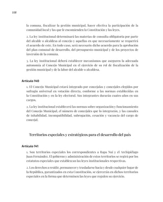 108
la comuna, fiscalizar la gestión municipal, hacer efectiva la participación de la
comunidad local y las que le encomienden la Constitución y las leyes.
2. La ley institucional determinará las materias de consulta obligatoria por parte
del alcalde o alcaldesa al concejo y aquellas en que necesariamente se requerirá
el acuerdo de este. En todo caso, será necesario dicho acuerdo para la aprobación
del plan comunal de desarrollo, del presupuesto municipal y de los proyectos de
inversión de la comuna.
3. La ley institucional deberá establecer mecanismos que aseguren la adecuada
autonomía al Concejo Municipal en el ejercicio de su rol de fiscalización de la
gestión municipal y de la labor del alcalde o alcaldesa.
Artículo 140
1. El Concejo Municipal estará integrado por concejalas y concejales elegidos por
sufragio universal en votación directa, conforme a las normas establecidas en
la Constitución y en la ley electoral. Sus integrantes durarán cuatro años en sus
cargos.
2. La ley institucional establecerá las normas sobre organización y funcionamiento
del Concejo Municipal, el número de concejales que lo integrarán, y las causales
de inhabilidad, incompatibilidad, subrogación, cesación y vacancia del cargo de
concejal.
Territorios especiales y estratégicos para el desarrollo del país
Artículo 141
1. Son territorios especiales los correspondientes a Rapa Nui y el Archipiélago
Juan Fernández. El gobierno y administración de estos territorios se regirá por los
estatutos especiales que establezcan las leyes institucionales respectivas.
2. Los derechos a residir, permanecer y trasladarse hacia y desde cualquier lugar de
la República, garantizados en esta Constitución, se ejercerán en dichos territorios
especiales en la forma que determinen las leyes que regulen su ejercicio.
 
