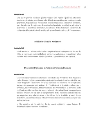 Propuesta Constitución Política de la República de Chile 109
Artículo 142
Una ley de quorum calificado podrá designar una región o parte de ella como
territorio estratégico para el desarrollo del país, en consideración a su importancia
geopolítica, baja densidad poblacional, escasa conectividad y recursos naturales,
para los efectos de autorizar determinados beneficios económicos directos o
indirectos, o incentivos tributarios. En el caso de los beneficios indirectos, la
estimacióndelcostodeestosdeberáincluirseanualmenteenlaLeydePresupuestos.
Territorio Chileno Antártico
Artículo 143
En el Territorio Chileno Antártico las competencias de los órganos del Estado de
Chile se ejercen en conformidad con las leyes y reglamentos respectivos y a los
tratados internacionales ratificados por Chile y que se encuentren vigentes.
Desconcentración de la Administración del Estado
Artículo 144
1. Existirán representantes naturales e inmediatos del Presidente de la República
en las diversas regiones y provincias, dentro del territorio de su jurisdicción, que
serán designados y removidos por este y ejercerán sus funciones con arreglo a las
leyes y a las órdenes e instrucciones del Presidente de la República en la región y
provincia, respectivamente. El representante del Presidente de la República en la
región ejercerá la coordinación, supervigilancia y fiscalización de los organismos
públicos creados por ley para el cumplimiento de las funciones administrativas
que dependan o se relacionen con el Presidente de la República a través de un
ministerio. Las atribuciones de estos representantes serán determinadas por una
ley institucional.
2. Sin perjuicio de lo anterior, la ley podrá establecer otras formas de
desconcentración funcional o territorial.
 