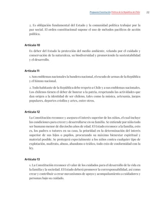 Propuesta Constitución Política de la República de Chile 11
2. Es obligación fundamental del Estado y la comunidad política trabajar por la
paz social. El orden constitucional supone el uso de métodos pacíficos de acción
política.
Artículo 10
Es deber del Estado la protección del medio ambiente, velando por el cuidado y
conservación de la naturaleza, su biodiversidad y promoviendo la sustentabilidad
y el desarrollo.
Artículo 11
1. Son emblemas nacionales la bandera nacional, el escudo de armas de la República
y el himno nacional.
2. Todo habitante de la República debe respeto a Chile y a sus emblemas nacionales.
Los chilenos tienen el deber de honrar a la patria, respetando las actividades que
dan origen a la identidad de ser chileno, tales como la música, artesanía, juegos
populares, deportes criollos y artes, entre otros.
Artículo 12
La Constitución reconoce y asegura el interés superior de los niños, el cual incluye
las condiciones para crecer y desarrollarse en su familia. Se entiende por niño todo
ser humano menor de dieciocho años de edad. El Estado reconoce a la familia, esto
es, los padres o tutores en su caso, la prioridad en la determinación del interés
superior de sus hijos o pupilos, procurando su máximo bienestar espiritual y
material posible. Se protegerá especialmente a los niños contra cualquier tipo de
explotación, maltrato, abuso, abandono o tráfico, todo esto de conformidad con la
ley.
Artículo 13
1. La Constitución reconoce el valor de los cuidados para el desarrollo de la vida en
la familia y la sociedad. El Estado deberá promover la corresponsabilidad, así como
crear y contribuir a crear mecanismos de apoyo y acompañamiento a cuidadores y
personas bajo su cuidado.
 