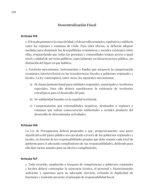 110
Descentralización Fiscal
Artículo 145
1.ElEstadopromuevelaconectividadyeldesarrolloarmónico,equitativoysolidario
entre las regiones y comunas de Chile. Para tales efectos, se deberán adoptar
medidas para disminuir los desequilibrios económicos y sociales existentes entre
ellas, resguardando que todas las personas y comunidades tengan acceso a igual
nivel y calidad de servicios públicos, especialmente en infraestructura pública, sin
distinción del lugar en que habiten.
2. Existirán mecanismos, instrumentos y fondos que aseguren la compensación
económica interterritorial en las transferencias fiscales a gobiernos regionales y
locales. La ley contemplará, entre otros, los siguientes mecanismos:
a) De financiamiento basal para entidades regionales, municipales y territorios
especiales. Para ello deberá considerarse la existencia de territorios
estratégicos para el desarrollo del país.
b) De solidaridad basados en la equidad territorial.
c) Compensatorios por externalidades negativas, destinados a regiones y
comunas que sufran consecuencias ambientales o sociales producto del
desarrollo de determinadas actividades.
Artículo 146
La Ley de Presupuestos deberá propender a que, progresivamente, una parte
significativa del gasto público sea ejecutado a través de los gobiernos regionales y
locales, en función de las responsabilidades propias que debe asumir cada nivel de
gobierno para el adecuado cumplimiento de sus responsabilidades, debiendo para
ello fijar metas anuales para su efectivo cumplimiento.
Artículo 147
1. Toda creación, ampliación o traspaso de competencias a gobiernos regionales
y locales deberá contemplar la asistencia técnica, el personal y financiamiento
suficiente y oportuno para su adecuado ejercicio, evitando la duplicidad de
funciones y teniendo presente el principio de responsabilidad fiscal.
 