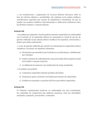 Propuesta Constitución Política de la República de Chile 111
2. Las transferencias y asignaciones de recursos deberán efectuarse sobre la
base de criterios objetivos y predefinidos. Sin embargo, la ley podrá establecer
transferencias especiales por razones de aislamiento o emergencia, las que en
ningún caso podrán establecer discriminaciones o diferencias arbitrarias entre
las distintas regiones y comunas del país.
Artículo 148
1. Los gobiernos regionales y locales podrán contratar empréstitos en conformidad
con el artículo 78. El empréstito deberá ser autorizado en virtud de una ley de
quorum calificado, la que además deberá establecer los requisitos, restricciones y
límites para dicha contratación.
2. La ley de quorum calificado que autorice la contratación de empréstitos deberá
considerar, a lo menos, los siguientes elementos:
a) Mecanismos que garanticen que la deuda sea servida íntegra y debidamente
por el deudor.
b) Límites máximos de endeudamiento como porcentaje del presupuesto anual
de la región o comuna respectiva.
c) La obligación de mantener una clasificación de riesgo actualizada.
3. En ningún caso podrán:
a) Contratarse empréstitos durante períodos electorales.
b) Financiarse gastos corrientes con fondos provenientes de empréstitos.
c) Establecerse garantías o cauciones del Fisco para dichos empréstitos.
Artículo 149
El Tribunal Constitucional resolverá, en conformidad con esta Constitución,
las contiendas de competencia que pudieran suscitarse entre las autoridades
nacionales, regionales, provinciales y comunales.
 