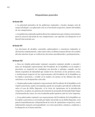 112
Disposiciones generales
Artículo 150
1. La potestad normativa de los gobiernos regionales y locales siempre será de
rango infralegal y su aplicación será en el territorio respectivo, dentro del ámbito
de sus competencias.
2.Losgobiernosregionalespodrándictarlosreglamentosqueestimenconvenientes
para la correcta ejecución de sus competencias, con sujeción a lo dispuesto en el
literal l) del artículo 100.
Artículo 151
Las elecciones de alcaldes, concejales, gobernadores y consejeros regionales se
efectuarán conjuntamente, cada cuatro años, la última semana del mes de octubre
del año anterior al que se realicen las elecciones presidenciales y parlamentarias.
Artículo 152
1. Para ser elegido gobernador regional, consejero regional, alcalde o concejal y
para ser designado representante del Presidente de la República en la región o
provincia, se requerirá ser ciudadano con derecho a sufragio, cumplir con los
demás requisitos de idoneidad que señale la ley electoral, en los primeros casos,
e institucional respecto de los representantes del Presidente de la República en
la región o provincia, y residir en la región a lo menos en los últimos dos años
anteriores a su designación o elección.
2. Ningún gobernador regional o representante del Presidente de la República en la
región o provincia, según corresponda, puede ser acusado o privado de su libertad,
salvo el caso de delito flagrante, si la Corte de Apelaciones de la jurisdicción
respectiva, en pleno, no autoriza previamente la acusación declarando haber lugar
a la formación de causa. De esta resolución podrá apelarse ante la Corte Suprema.
3. Si un gobernador regional o un representante del Presidente de la República en
la región o provincia es arrestado por haber incurrido en un delito flagrante, será
puesto inmediatamente a disposición de la Corte de Apelaciones respectiva, con la
información sumaria correspondiente. La Corte procederá, entonces, conforme a
lo dispuesto en el inciso anterior.
 