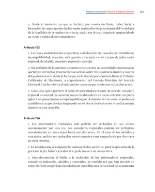Propuesta Constitución Política de la República de Chile 113
4. Desde el momento en que se declare, por resolución firme, haber lugar a
formación de causa, queda el gobernador regional o el representante del Presidente
de la República de la región o provincia, según sea el caso, imputado suspendido de
su cargo y sujeto al juez competente.
Artículo 153
1. Las leyes institucionales respectivas establecerán las causales de inhabilidad,
incompatibilidad, cesación, subrogación y vacancia en los cargos de gobernador
regional, de alcalde, consejero regional y concejal.
2. Sin perjuicio de lo anterior, cesarán en sus cargos las autoridades mencionadas
que hayan infringido gravemente las normas sobre transparencia, límites y control
del gasto electoral, desde la fecha que así lo declare por sentencia firme el Tribunal
Calificador de Elecciones, a requerimiento del Consejo Directivo del Servicio
Electoral. Una ley electoral señalará los casos en que existe una infracción grave.
3. Asimismo, quien perdiere el cargo de gobernador regional, de alcalde, consejero
regional o concejal, de acuerdo con lo establecido en el inciso anterior, no podrá
optar a ninguna función o empleo público por el término de tres años, ni podrá ser
candidato a cargos de elección popular en los dos actos electorales inmediatamente
siguientes a su cesación.
Artículo 154
1. Los gobernadores regionales solo podrán ser reelegidos en sus cargos
sucesivamente por una vez. Los consejeros regionales podrán ser reelegidos
sucesivamente en sus cargos hasta por dos veces. En el caso de los alcaldes y
concejales, podrán ser reelegidos sucesivamente en sus cargos hasta por dos veces
en cada comuna.
2. En ningún caso se computarán como períodos sucesivos, para la aplicación de la
presente regla, haber ejercido el cargo de manera no consecutiva.
3. Para determinar el límite a la reelección de los gobernadores regionales,
consejeros regionales, alcaldes y concejales, se considerará que han ejercido su
cargo durante un período cuando hayan cumplido más de la mitad de su mandato.
 