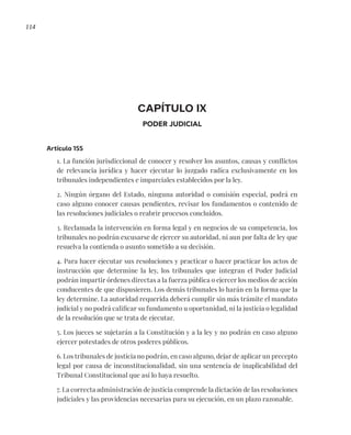 114
CAPÍTULO IX
PODER JUDICIAL
Artículo 155
1. La función jurisdiccional de conocer y resolver los asuntos, causas y conflictos
de relevancia jurídica y hacer ejecutar lo juzgado radica exclusivamente en los
tribunales independientes e imparciales establecidos por la ley.
2. Ningún órgano del Estado, ninguna autoridad o comisión especial, podrá en
caso alguno conocer causas pendientes, revisar los fundamentos o contenido de
las resoluciones judiciales o reabrir procesos concluidos.
3. Reclamada la intervención en forma legal y en negocios de su competencia, los
tribunales no podrán excusarse de ejercer su autoridad, ni aun por falta de ley que
resuelva la contienda o asunto sometido a su decisión.
4. Para hacer ejecutar sus resoluciones y practicar o hacer practicar los actos de
instrucción que determine la ley, los tribunales que integran el Poder Judicial
podrán impartir órdenes directas a la fuerza pública o ejercer los medios de acción
conducentes de que dispusieren. Los demás tribunales lo harán en la forma que la
ley determine. La autoridad requerida deberá cumplir sin más trámite el mandato
judicial y no podrá calificar su fundamento u oportunidad, ni la justicia o legalidad
de la resolución que se trata de ejecutar.
5. Los jueces se sujetarán a la Constitución y a la ley y no podrán en caso alguno
ejercer potestades de otros poderes públicos.
6. Los tribunales de justicia no podrán, en caso alguno, dejar de aplicar un precepto
legal por causa de inconstitucionalidad, sin una sentencia de inaplicabilidad del
Tribunal Constitucional que así lo haya resuelto.
7. La correcta administración de justicia comprende la dictación de las resoluciones
judiciales y las providencias necesarias para su ejecución, en un plazo razonable.
 