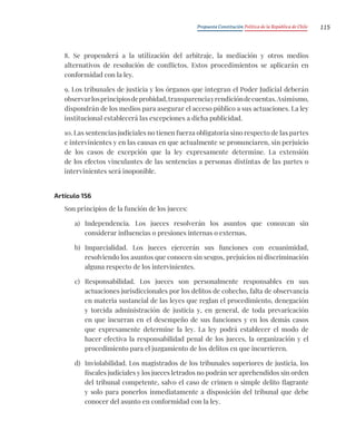 Propuesta Constitución Política de la República de Chile 115
8. Se propenderá a la utilización del arbitraje, la mediación y otros medios
alternativos de resolución de conflictos. Estos procedimientos se aplicarán en
conformidad con la ley.
9. Los tribunales de justicia y los órganos que integran el Poder Judicial deberán
observarlosprincipiosdeprobidad,transparenciayrendicióndecuentas.Asimismo,
dispondrán de los medios para asegurar el acceso público a sus actuaciones. La ley
institucional establecerá las excepciones a dicha publicidad.
10. Las sentencias judiciales no tienen fuerza obligatoria sino respecto de las partes
e intervinientes y en las causas en que actualmente se pronunciaren, sin perjuicio
de los casos de excepción que la ley expresamente determine. La extensión
de los efectos vinculantes de las sentencias a personas distintas de las partes o
intervinientes será inoponible.
Artículo 156
Son principios de la función de los jueces:
a) Independencia. Los jueces resolverán los asuntos que conozcan sin
considerar influencias o presiones internas o externas.
b) Imparcialidad. Los jueces ejercerán sus funciones con ecuanimidad,
resolviendo los asuntos que conocen sin sesgos, prejuicios ni discriminación
alguna respecto de los intervinientes.
c) Responsabilidad. Los jueces son personalmente responsables en sus
actuaciones jurisdiccionales por los delitos de cohecho, falta de observancia
en materia sustancial de las leyes que reglan el procedimiento, denegación
y torcida administración de justicia y, en general, de toda prevaricación
en que incurran en el desempeño de sus funciones y en los demás casos
que expresamente determine la ley. La ley podrá establecer el modo de
hacer efectiva la responsabilidad penal de los jueces, la organización y el
procedimiento para el juzgamiento de los delitos en que incurrieren.
d) Inviolabilidad. Los magistrados de los tribunales superiores de justicia, los
fiscales judiciales y los jueces letrados no podrán ser aprehendidos sin orden
del tribunal competente, salvo el caso de crimen o simple delito flagrante
y solo para ponerlos inmediatamente a disposición del tribunal que debe
conocer del asunto en conformidad con la ley.
 