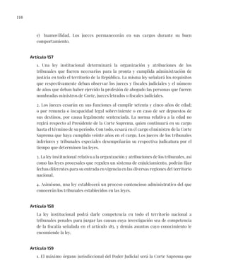 116
e) Inamovilidad. Los jueces permanecerán en sus cargos durante su buen
comportamiento.
Artículo 157
1. Una ley institucional determinará la organización y atribuciones de los
tribunales que fueren necesarios para la pronta y cumplida administración de
justicia en todo el territorio de la República. La misma ley señalará los requisitos
que respectivamente deban observar los jueces y fiscales judiciales y el número
de años que deban haber ejercido la profesión de abogado las personas que fueren
nombradas ministros de Corte, jueces letrados o fiscales judiciales.
2. Los jueces cesarán en sus funciones al cumplir setenta y cinco años de edad;
o por renuncia o incapacidad legal sobreviniente o en caso de ser depuestos de
sus destinos, por causa legalmente sentenciada. La norma relativa a la edad no
regirá respecto al Presidente de la Corte Suprema, quien continuará en su cargo
hasta el término de su período. Con todo, cesará en el cargo el ministro de la Corte
Suprema que haya cumplido veinte años en el cargo. Los jueces de los tribunales
inferiores y tribunales especiales desempeñarán su respectiva judicatura por el
tiempo que determinen las leyes.
3. La ley institucional relativa a la organización y atribuciones de los tribunales, así
como las leyes procesales que regulen un sistema de enjuiciamiento, podrán fijar
fechas diferentes para su entrada en vigencia en las diversas regiones del territorio
nacional.
4. Asimismo, una ley establecerá un proceso contencioso administrativo del que
conocerán los tribunales establecidos en las leyes.
Artículo 158
La ley institucional podrá darle competencia en todo el territorio nacional a
tribunales penales para juzgar las causas cuya investigación sea de competencia
de la fiscalía señalada en el artículo 183, y demás asuntos cuyo conocimiento le
encomiende la ley.
Artículo 159
1. El máximo órgano jurisdiccional del Poder Judicial será la Corte Suprema que
 