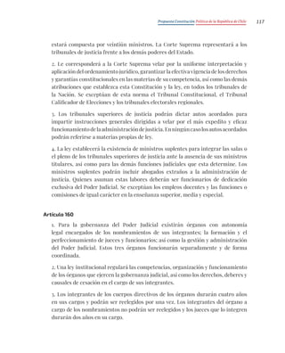 Propuesta Constitución Política de la República de Chile 117
estará compuesta por veintiún ministros. La Corte Suprema representará a los
tribunales de justicia frente a los demás poderes del Estado.
2. Le corresponderá a la Corte Suprema velar por la uniforme interpretación y
aplicación del ordenamiento jurídico, garantizar la efectiva vigencia de los derechos
y garantías constitucionales en las materias de su competencia, así como las demás
atribuciones que establezca esta Constitución y la ley, en todos los tribunales de
la Nación. Se exceptúan de esta norma el Tribunal Constitucional, el Tribunal
Calificador de Elecciones y los tribunales electorales regionales.
3. Los tribunales superiores de justicia podrán dictar autos acordados para
impartir instrucciones generales dirigidas a velar por el más expedito y eficaz
funcionamientodelaadministracióndejusticia.Enningúncasolosautosacordados
podrán referirse a materias propias de ley.
4. La ley establecerá la existencia de ministros suplentes para integrar las salas o
el pleno de los tribunales superiores de justicia ante la ausencia de sus ministros
titulares, así como para las demás funciones judiciales que esta determine. Los
ministros suplentes podrán incluir abogados extraños a la administración de
justicia. Quienes asuman estas labores deberán ser funcionarios de dedicación
exclusiva del Poder Judicial. Se exceptúan los empleos docentes y las funciones o
comisiones de igual carácter en la enseñanza superior, media y especial.
Artículo 160
1. Para la gobernanza del Poder Judicial existirán órganos con autonomía
legal encargados de los nombramientos de sus integrantes; la formación y el
perfeccionamiento de jueces y funcionarios; así como la gestión y administración
del Poder Judicial. Estos tres órganos funcionarán separadamente y de forma
coordinada.
2. Una ley institucional regulará las competencias, organización y funcionamiento
de los órganos que ejercen la gobernanza judicial, así como los derechos, deberes y
causales de cesación en el cargo de sus integrantes.
3. Los integrantes de los cuerpos directivos de los órganos durarán cuatro años
en sus cargos y podrán ser reelegidos por una vez. Los integrantes del órgano a
cargo de los nombramientos no podrán ser reelegidos y los jueces que lo integren
durarán dos años en su cargo.
 