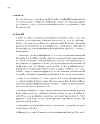 118
Artículo 161
La Corte Suprema, a través de su presidente, velará por el debido funcionamiento
y coordinación con los integrantes de la fiscalía judicial y los órganos encargados
de la gobernanza judicial, respetando su debida autonomía, en conformidad con la
ley institucional.
Artículo 162
1. Habrá un órgano cuya función será designar o nominar, según el caso, a los
ministros y fiscales judiciales de la Corte Suprema, de las Cortes de Apelaciones,
los jueces letrados, los auxiliares de la administración de justicia y las demás
personas que establezca la ley. Las designaciones y nominaciones se basarán en
factores objetivos, especialmente la capacidad profesional, el mérito, la probidad y
la experiencia.
2. Los ministros y los fiscales judiciales de la Corte Suprema serán nombrados por el
Presidente de la República, quien los elegirá de una nómina de cinco personas que,
en cada caso, propondrá el órgano referido en el inciso 1 y con acuerdo del Senado.
Este adoptará los respectivos acuerdos por los tres quintos de sus miembros en
ejercicio, en sesión especialmente convocada al efecto. Si el Senado no aprobare
la proposición del Presidente de la República, el órgano establecido en el inciso
1 deberá completar la nómina proponiendo un nuevo nombre en sustitución del
rechazado, repitiéndose el procedimiento hasta que se apruebe un nombramiento.
3. Cinco de los miembros de la Corte Suprema deberán ser abogados extraños
a la administración de justicia, tener a lo menos quince años de título, haberse
destacado en la actividad profesional o universitaria y cumplir los demás requisitos
que señale la ley institucional respectiva.
4. El órgano referido en el inciso 1 formará la nómina correspondiente atendidos
los merecimientos de los candidatos evaluados mediante un concurso público de
antecedentes, sea que el cargo corresponda a un miembro proveniente del Poder
Judicial o se trate de una vacante que deba proveerse con abogados extraños a la
administración de justicia.
5. Corresponderá al mismo órgano autorizar los traslados y permutas de los jueces
y funcionarios judiciales.
6. El órgano encargado de los nombramientos judiciales realizará periódicamente
 