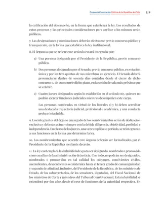 Propuesta Constitución Política de la República de Chile 119
la calificación del desempeño, en la forma que establezca la ley. Los resultados de
estos procesos y las principales consideraciones para arribar a los mismos serán
públicos.
7. Las designaciones y nominaciones deberán efectuarse previo concurso público y
transparente, en la forma que establezca la ley institucional.
8. El órgano a que se refiere este artículo estará integrado por:
a) Una persona designada por el Presidente de la República, previo concurso
público.
b) Dos personas designadas por el Senado, previo concurso público, en votación
única y por los tres quintos de sus miembros en ejercicio. El Senado deberá
pronunciarse dentro de sesenta días contados desde el cierre de dicho
concurso o, de transcurrir dicho plazo, en la sesión de sala más próxima que
se celebre.
c) Cuatro jueces designados según lo establecido en el artículo 167, quienes no
podrán ejercer funciones judiciales mientras desempeñen este cargo.
Las personas nombradas en virtud de los literales a) y b) deben acreditar
una destacada trayectoria judicial, profesional o académica, y una conducta
proba e intachable.
9. Los integrantes del órgano encargado de los nombramientos serán de dedicación
exclusiva y deberán actuar siempre con la debida diligencia, objetividad, probidad e
independencia.Enelcasodelosjueces,unavezcumplidosuperíodo,sereintegrarán
a sus funciones en la forma que determine la ley.
10. Los nombramientos que acuerde este órgano deberán ser formalizados por el
Presidente de la República mediante decreto.
11. La ley contemplará las inhabilidades para ser designado, nombrado o promovido
como auxiliar de la administración de justicia. Con todo, no podrán ser designados,
nombrados o promovidos en tal calidad los cónyuges, convivientes civiles,
ascendientes, descendientes o colaterales hasta el tercer grado de consanguinidad
y segundo de afinidad, inclusive, del Presidente de la República, de los ministros de
Estado, de los subsecretarios, de los senadores, diputados, del Fiscal Nacional, de
los ministros de Corte y ministros del Tribunal Constitucional. Esta inhabilidad se
extenderá por dos años desde el cese de funciones de la autoridad respectiva. En
 