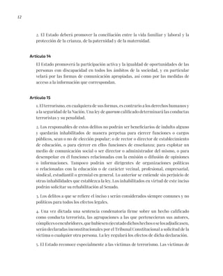 12
2. El Estado deberá promover la conciliación entre la vida familiar y laboral y la
protección de la crianza, de la paternidad y de la maternidad.
Artículo 14
El Estado promoverá la participación activa y la igualdad de oportunidades de las
personas con discapacidad en todos los ámbitos de la sociedad, y en particular
velará por las formas de comunicación apropiadas, así como por las medidas de
acceso a la información que correspondan.
Artículo 15
1. El terrorismo, en cualquiera de sus formas, es contrario a los derechos humanos y
a la seguridad de la Nación. Una ley de quorum calificado determinará las conductas
terroristas y su penalidad.
2. Los responsables de estos delitos no podrán ser beneficiarios de indulto alguno
y quedarán inhabilitados de manera perpetua para ejercer funciones o cargos
públicos, sean o no de elección popular; o de rector o director de establecimiento
de educación, o para ejercer en ellos funciones de enseñanza; para explotar un
medio de comunicación social o ser director o administrador del mismo, o para
desempeñar en él funciones relacionadas con la emisión o difusión de opiniones
o informaciones. Tampoco podrán ser dirigentes de organizaciones políticas
o relacionadas con la educación o de carácter vecinal, profesional, empresarial,
sindical, estudiantil o gremial en general. Lo anterior se entiende sin perjuicio de
otras inhabilidades que establezca la ley. Los inhabilitados en virtud de este inciso
podrán solicitar su rehabilitación al Senado.
3. Los delitos a que se refiere el inciso 1 serán considerados siempre comunes y no
políticos para todos los efectos legales.
4. Una vez dictada una sentencia condenatoria firme sobre un hecho calificado
como conducta terrorista, las agrupaciones a las que pertenecieran sus autores,
cómplicesoencubridores,quehubiesenejecutadodichoshechososelosadjudicasen,
serán declaradas inconstitucionales por el Tribunal Constitucional a solicitud de la
víctima o cualquier otra persona. La ley regulará los efectos de dicha declaración.
5. El Estado reconoce especialmente a las víctimas de terrorismo. Las víctimas de
 